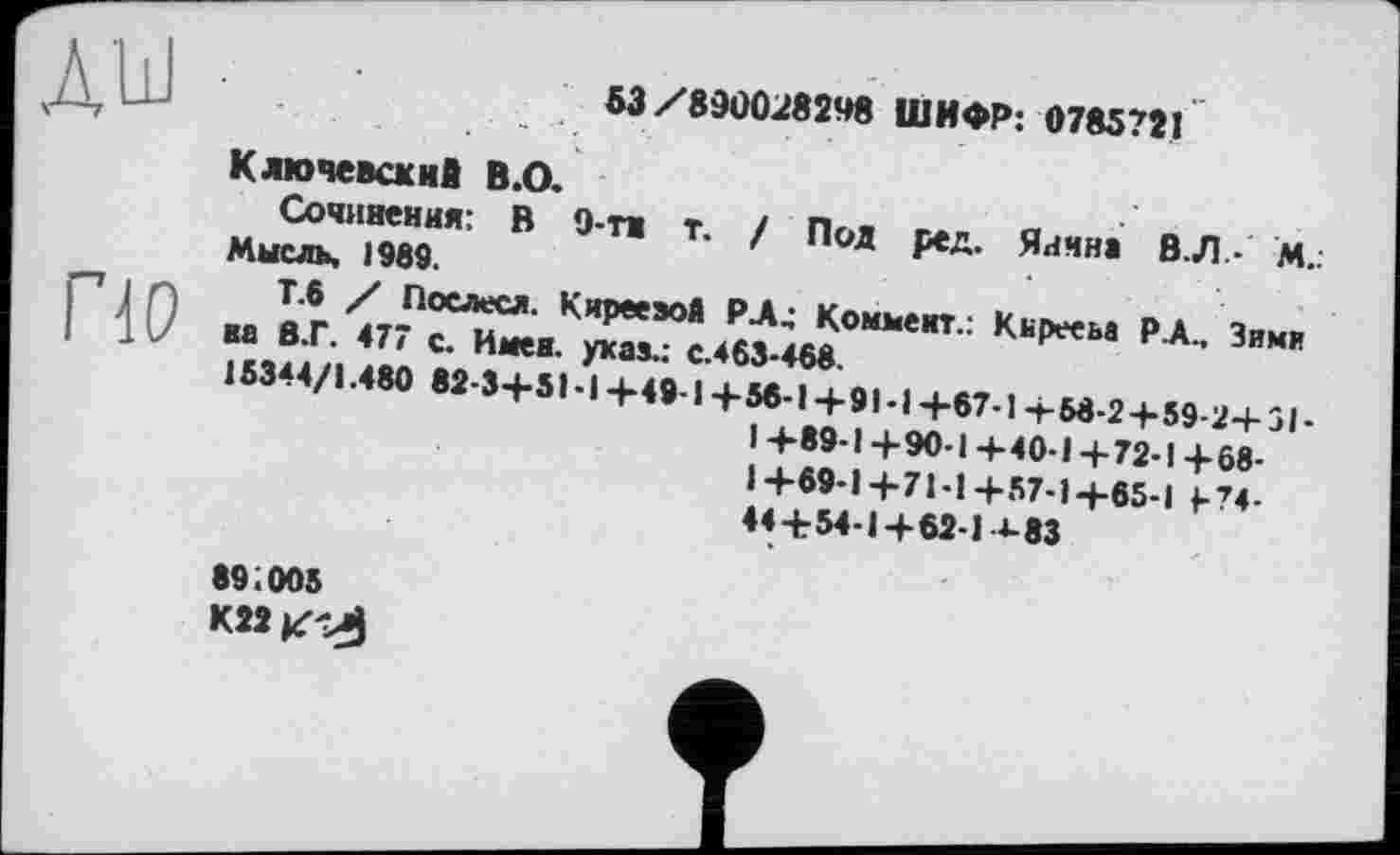 ﻿Д'Ш
53/890028248 ШИФР: 0785721
ПО
Ключевский В.О.
Сочинения: В 9-ти т. / Под ред. Яиина В. Л- м.. Мысль, 1989.
Т.6 / Послесл. КиреезоЯ РА4 Коммент.: Кьрееьа РА., Зими на В.Г. 477 с. Имен, указ.: с.463-468.
15344/1.480 82-3+51-1+49-1+56-1+91-1+67-1+58-2+59-2+51-I +89-1 +90-1 +40-1 +72-1+68-1+69-1+7 Ы+57-1+65-1 1-74-44+54-1+62-14-83
89;005 К22